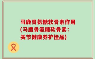 马鹿骨氨糖软骨素作用(马鹿骨氨糖软骨素：关节健康养护佳品)