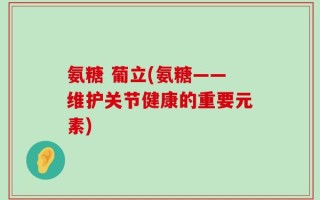 氨糖 葡立(氨糖——维护关节健康的重要元素)