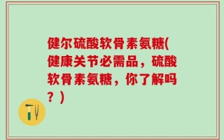健尔硫酸软骨素氨糖(健康关节必需品，硫酸软骨素氨糖，你了解吗？)