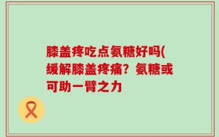 膝盖疼吃点氨糖好吗(缓解膝盖疼痛？氨糖或可助一臂之力