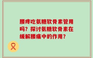 腰疼吃氨糖软骨素管用吗？探讨氨糖软骨素在缓解腰痛中的作用？