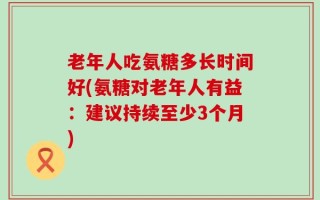 老年人吃氨糖多长时间好(氨糖对老年人有益：建议持续至少3个月)