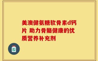 美澳健氨糖软骨素d钙片 助力骨骼健康的优质营养补充剂