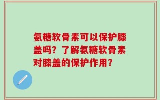 氨糖软骨素可以保护膝盖吗？了解氨糖软骨素对膝盖的保护作用？