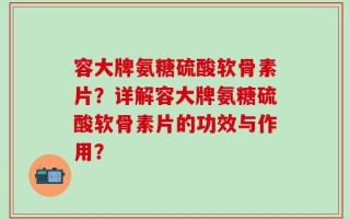 容大牌氨糖硫酸软骨素片？详解容大牌氨糖硫酸软骨素片的功效与作用？