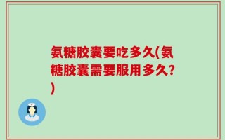 氨糖胶囊要吃多久(氨糖胶囊需要服用多久？)