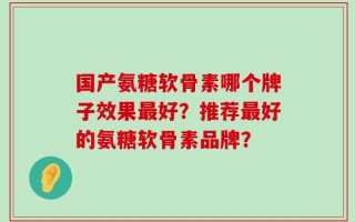 国产氨糖软骨素哪个牌子效果最好？推荐最好的氨糖软骨素品牌？