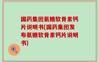 国药集团氨糖软骨素钙片说明书(国药集团发布氨糖软骨素钙片说明书)