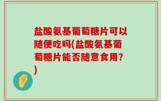 盐酸氨基葡萄糖片可以随便吃吗(盐酸氨基葡萄糖片能否随意食用？)