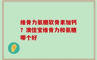 维骨力氨糖软骨素加钙？澳佳宝维骨力和氨糖哪个好