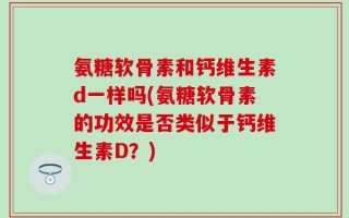 氨糖软骨素和钙维生素d一样吗(氨糖软骨素的功效是否类似于钙维生素D？)