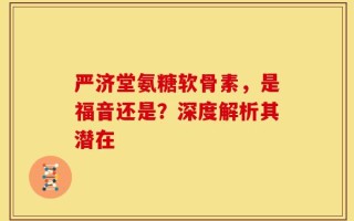 严济堂氨糖软骨素，是福音还是？深度解析其潜在