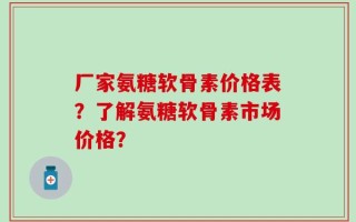 厂家氨糖软骨素价格表？了解氨糖软骨素市场价格？