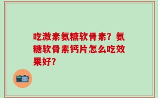 吃激素氨糖软骨素？氨糖软骨素钙片怎么吃效果好？
