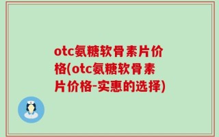otc氨糖软骨素片价格(otc氨糖软骨素片价格-实惠的选择)