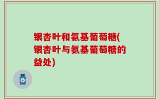 银杏叶和氨基葡萄糖(银杏叶与氨基葡萄糖的益处)