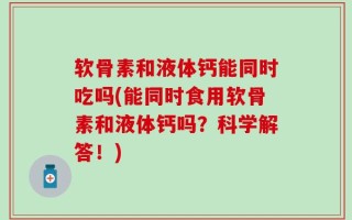 软骨素和液体钙能同时吃吗(能同时食用软骨素和液体钙吗？科学解答！)