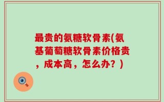 最贵的氨糖软骨素(氨基葡萄糖软骨素价格贵，成本高，怎么办？)