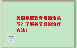 美国氨糖软骨素能治关节？了解关节炎的治疗方法？