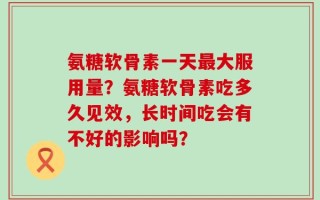 氨糖软骨素一天最大服用量？氨糖软骨素吃多久见效，长时间吃会有不好的影响吗？