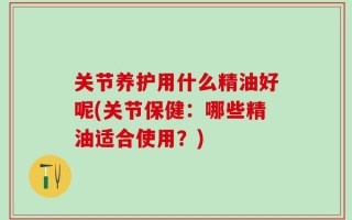 关节养护用什么精油好呢(关节保健：哪些精油适合使用？)
