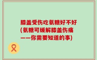 膝盖受伤吃氨糖好不好(氨糖可缓解膝盖伤痛——你需要知道的事)