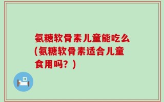 氨糖软骨素儿童能吃么(氨糖软骨素适合儿童食用吗？)