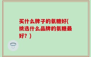 买什么牌子的氨糖好(挑选什么品牌的氨糖最好？)