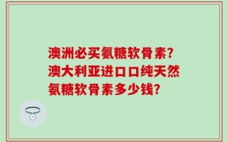 澳洲必买氨糖软骨素？澳大利亚进口口纯天然氨糖软骨素多少钱？