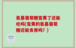 氨基葡萄糖变黄了还能吃吗(变黄的氨基葡萄糖还能食用吗？)