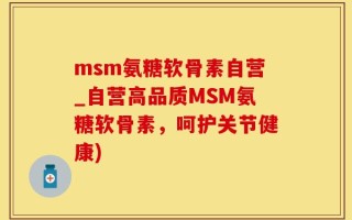 msm氨糖软骨素自营_自营高品质MSM氨糖软骨素，呵护关节健康)