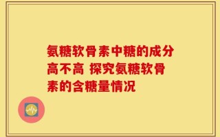 氨糖软骨素中糖的成分高不高 探究氨糖软骨素的含糖量情况