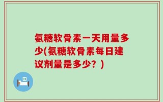 氨糖软骨素一天用量多少(氨糖软骨素每日建议剂量是多少？)