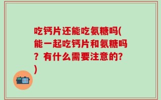 吃钙片还能吃氨糖吗(能一起吃钙片和氨糖吗？有什么需要注意的？)