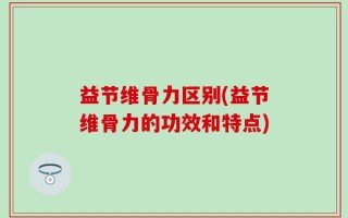益节维骨力区别(益节维骨力的功效和特点)