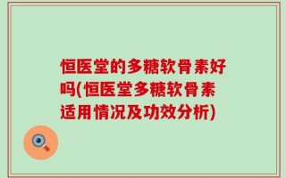 恒医堂的多糖软骨素好吗(恒医堂多糖软骨素适用情况及功效分析)