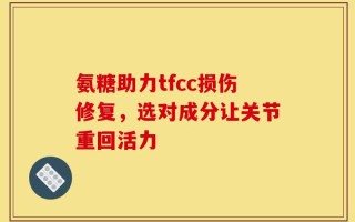 氨糖助力tfcc损伤修复，选对成分让关节重回活力