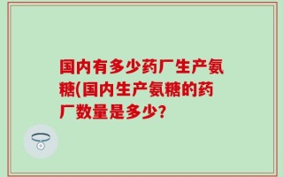 国内有多少药厂生产氨糖(国内生产氨糖的药厂数量是多少？