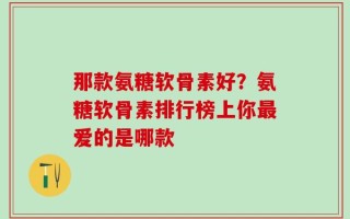 那款氨糖软骨素好？氨糖软骨素排行榜上你最爱的是哪款