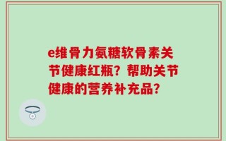 e维骨力氨糖软骨素关节健康红瓶？帮助关节健康的营养补充品？