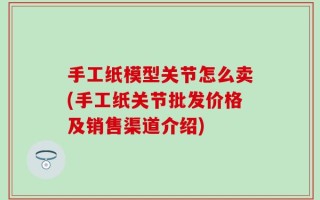 手工纸模型关节怎么卖(手工纸关节批发价格及销售渠道介绍)