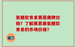 氨糖软骨素赛恩康牌价格？了解赛恩康氨糖软骨素的市场价格？