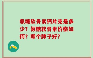氨糖软骨素钙片克是多少？氨糖软骨素价格如何？哪个牌子好？