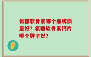 氨糖软骨素哪个品牌质量好？氨糖软骨素钙片哪个牌子好？