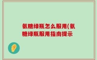 氨糖绿瓶怎么服用(氨糖绿瓶服用指南提示