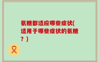 氨糖都适应哪些症状(适用于哪些症状的氨糖？)