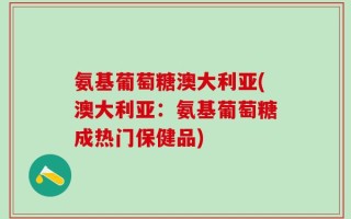 氨基葡萄糖澳大利亚(澳大利亚：氨基葡萄糖成热门保健品)
