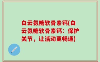 白云氨糖软骨素钙(白云氨糖软骨素钙：保护关节，让活动更畅通)