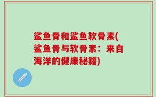 鲨鱼骨和鲨鱼软骨素(鲨鱼骨与软骨素：来自海洋的健康秘籍)