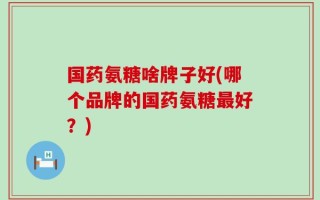 国药氨糖啥牌子好(哪个品牌的国药氨糖最好？)